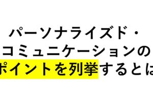 パーソナライズド・コミュニケーションのポイントを列挙すると！