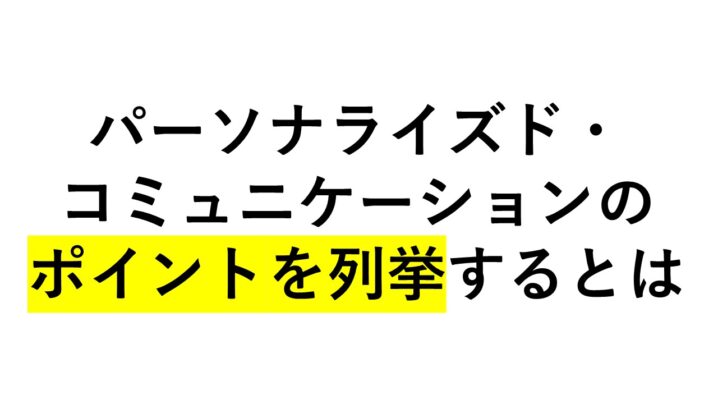 パーソナライズド・コミュニケーションのポイントを列挙すると！