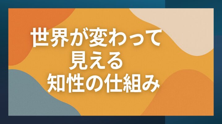 世界が変わって見える知性の仕組みって？！