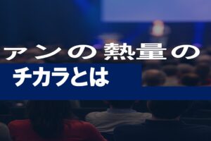 ファンの熱量のチカラとは？